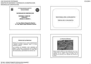 UNC-ESCUELA DE POSTGRADO
MAESTRIA EN INGENIERIA Y GERENCIA DE LA CONSTRUCCION
MATERIALES DE CONSTRUCCION
3/11/2021
DR.ING. HERMES ROBERTO MOSQUEIRA RAMIREZ
UNIVERSIDAD NACIONAL DE CAJAMARCA
FACULTAD DE INGENIERÍA
ESCUELA DE POSGRADO
MATERIALES DE CONSTRUCCION
HISTORIA Y TIPOS DE
CONCRETO
Dr. Ing. Roberto Mosqueira Ramírez
Dr. Ing. Miguel Angel Mosqueira Moreno
UNIDAD II-SESION 1
 