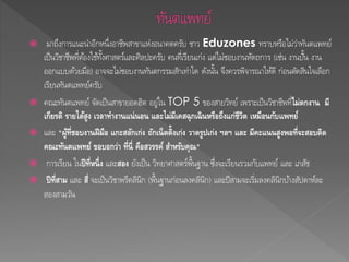  มาถึงการแนะนา อีกหนึ่งอาชีพสาขาแห่งอนาคตครับ ชาว Eduzones ทราบหรือไม่ว่าทันตแพทย์ 
เป็นวิชาชีพที่ตอ้งใชท้งั้ศาสตร์และศิลปะครับ คนที่เรียนเก่ง แต่ไมช่อบงานหัตถการ (เช่น งานปนั้ งาน 
ออกแบบดว้ยมือ) อาจจะไมช่อบงานทันตกรรมสักเท่าใด ดังนนั้ จึงควรพิจารณาใหดี้ ก่อนตดัสินใจเลือก 
เรียนทันตแพทย์ครับ 
 คณะทันตแพทย์ จัดเป็นสาขายอดฮิต อยู่ใน TOP 5 ของสายวิทย์ เพราะเป็นวิชาชีพที่ไม่ตกงาน มี 
เกียรติ รายได้สูง เวลาทา งานแน่นอน และไม่มีเคสฉุกเฉินหรือถึงแก่ชีวิต เหมือนกับแพทย์ 
 และ "ผู้ที่ชอบงานฝีมือ แกะสลักเก่ง ถักเน็ตติ้งเก่ง วาดรูปเก่ง ฯลฯ และ มีคะแนนสูงพอที่จะสอบติด 
คณะทันตแพทย์ ขอบอกว่า ท่นีี่ คอืสวรรค์ สา หรับคณุ" 
 การเรียน ในปีท่หีนึ่ง และสอง ยังเป็น วิทยาศาสตร์พื้นฐาน ซึ่งจะเรียนรวมกับแพทย์และ เภสัช 
 ปีท่สีาม และ สี่จะเป็นวิชาพรีคลินิก (พื้นฐานก่อนลงคลินิก) และปีสามจะเริ่มลงคลินิกบา้งสัปดาห์ละ 
สองสามวัน 
 