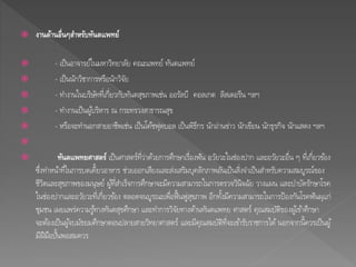  งานด้านอื่นๆสา หรับทันตแพทย์ 
 - เป็นอาจารย์ในมหาวิทยาลยั คณะแพทย์ ทันตแพทย์ 
 - เป็นนักวิชาการหรือนักวิจัย 
 - ทา งานในบริษัทที่เกี่ยวกับทันตสุขภาพเช่น ออรัลบี คอลเกต ลิสเตอรีน ฯลฯ 
 - ทา งานเป็นผูบ้ริหาร ณ กระทรวงสาธารณสุข 
 - หรือจะทา นอกสายอาชีพเช่น เป็นโคช้ฟุตบอล เป็นพิธีกร นักอ่านข่าว นักเขียน นักธุรกิจ นักแสดง ฯลฯ 
 
 ทันตแพทยศาสตร์เป็นศาสตร์ที่ว่าดว้ยการศึกษาเร่อืงฟัน อวยัวะในช่องปาก และอวยัวะอื่น ๆ ที่เกี่ยวขอ้ง 
ซึ่งทา หนา้ที่ในการบดเคี้ยวอาหาร ช่วยออกเสียงและส่งเสริมบุคลิกภาพอันเป็นสิ่งจา เป็นสา หรับความสมบูรณ์ของ 
ชีวิตและสุขภาพของมนุษย์ ผูท้ี่สา เร็จการศึกษาจะมีความสามารถในการตรวจวินิจฉัย วางแผน และบา บัดรักษาโรค 
ในช่องปากและอวยัวะที่เกี่ยวขอ้ง ตลอดจนบูรณะเพื่อฟื้นฟูสุขภาพ อีกทงั้มีความสามารถในการป้องกันโรคฟันผุแก่ 
ชุมชน เผยแพร่ความรูท้างทันตสุขศึกษา และทา การวิจัยทางดา้นทันตแพทย ศาสตร์ คุณสมบัติของผูเ้ขา้ศึกษา 
จะตอ้งเป็นผูจ้บมัธยมศึกษาตอนปลายสายวิทยาศาสตร์ และมีคุณสมบัติที่จะเขา้รับราชการได้นอกจากนี้ควรเป็นผู้ 
มีฝีมือปนั้พอสมควร 
 