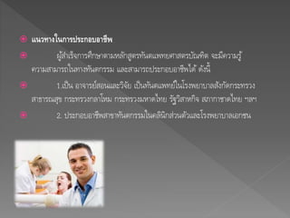  แนวทางในการประกอบอาชีพ 
 ผูส้า เร็จการศึกษาตามหลักสูตรทันตแพทยศาสตรบัณฑิต จะมีความรู้ 
ความสามารถในทางทันตกรรม และสามารถประกอบอาชีพได้ดังนี้ 
 1.เป็น อาจารย์สอนและวิจัย เป็นทันตแพทย์ในโรงพยาบาลสังกัดกระทรวง 
สาธารณสุข กระทรวงกลาโหม กระทรวงมหาดไทย รัฐวิสาหกิจ สภากาชาดไทย ฯลฯ 
 2. ประกอบอาชีพสาขาทันตกรรมในคลินิกส่วนตัวและโรงพยาบาลเอกชน 
 