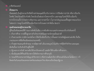  อาชีพทันตแพทย์ 
 ลักษณะงาน 
ทันตแพทย์ เป็นผูป้ระกอบวิชาชีพที่กระทา ต่อมนุษย์เกี่ยวกับการตรวจ การวินิจฉัยการบา บัด หรือการป้องกัน 
โรคฟัน โรคอวัยวะที่เกี่ยวกับฟัน โรคอวัยวะในช่องปากโรคขากรรไกร และกระดูกใบหนา้ที่เกี่ยวเน่อืงกับ 
ขากรรไกรรวมทงั้การกระทา ทางศัลยกรรม และการกระทา ใด ๆ ในการบา บัดบูรณะและฟื้นฟูสภาพของอวัยวะ 
ในช่องปาก กระดูกใบหนา้ที่เกี่ยวเนื่องกับขากรรไกรและการทา ฟันใน ช่องปาก 
 คุณลักษณะของผู้ประกอบอาชีพ 
ผูท้ี่จะเป็นทันตแพทย์ที่ดี ก่อนการตัดสินใจเลือก ควรตอ้งพิจารณาและสา รวจตนเองเกี่ยวกับสิ่งเหล่านี้ 
1. ดา้นการศึกษา ควรมีพื้นฐานทางดา้นวิทยาศาสตร์และภาษาอังกฤษเป็นอย่างดี 
2. ดา้นความถนัด ควรมีความถนัดในการใชเ้ครื่องมือเกี่ยวกับการปนั้และการประดิษฐ์และตกแต่งฟัน จึงเป็น 
งานประเภทการฝีมือที่ละเอียดอ่อนประเภทหนึ่ง 
3. ดา้นสุขภาพและบุคลิกลกัษณะ ควรมีสุขภาพดี แข็งแรงสมบูรณ์ มีบุคลิกภาพดีรูห้ลกัจิตวิทยาและมนุษย 
สัมพันธ์ในการปรับตัวเขา้กับผูอ้ื่นไดดี้ 
4. มีฐานะทางการเงินดี เพราะตอ้งใชเ้วลาเรียนหลายปี และมีค่าใชจ้่ายเพื่อการศึกษามาก 
5. ตอ้งมีคุณสมบัติที่จะเขา้รับราชการไดห้ลงัจากจบการศึกษาแลว้ 
6. ก่อนเขา้ศึกษาสามารถทา สัญญาเขา้รับราชการ หรือทา งานเมื่อสา เร็จการศึกษาแลว้เป็นเวลาไม่นอ้ยกว่า 3 ปี 
ติดต่อกันกับคณะทันตแพทยศาสตร์ของแต่ละมหาวิทยาลยัตามเงื่อนไขของรัฐบาล 
 