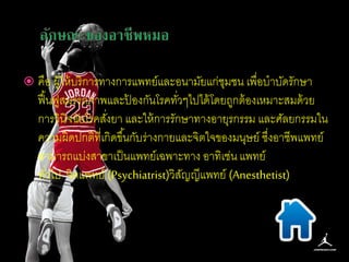  คือ ผู้ให้บริการทางการแพทย์และอนามัยแก่ชุมชน เพื่อบาบัดรักษา 
ฟื้นฟูสมรรถภาพและป้องกันโรคทวั่ๆไปได้โดยถูกต้องเหมาะสมด้วย 
การวินิจฉัยโรคสงั่ยา และให้การรักษาทางอายุรกรรม และศัลยกรรมใน 
ความผิดปกติที่เกิดขึน้กับร่างกายและจิตใจของมนุษย์ ซงึ่อาชีพแพทย์ 
สามารถแบ่งสาขาเป็นแพทย์เฉพาะทาง อาทิเช่น แพทย์ 
ทวั่ไป จิตแพทย์ (Psychiatrist)วิสัญญีแพทย์ (Anesthetist) 
 