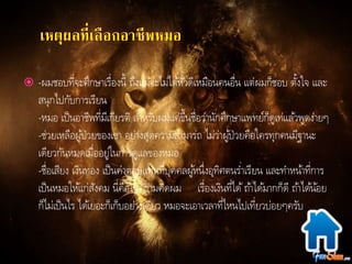  -ผมชอบที่จะศึกษาเรื่องนี้ ถึงแมจ้ะไม่ไดหั้วดีเหมือนคนอื่น แต่ผมก็ชอบ ตงั้ใจ และ 
สนุกไปกับการเรียน 
-หมอ เป็นอาชีพที่มีเกียรติ สา หรับผมแค่ขึ้นชื่อว่านักศึกษาแพทย์ก็ดูเท่แลว้พูดง่ายๆ 
-ช่วยเหลือผูป้่วยของเขา อย่างสุดความสามารถ ไม่ว่าผูป้่วยคือใครทุกคนมีฐานะ 
เดียวกันหมดเมื่ออยู่ในการดูแลของหมอ 
-ชื่อเสียง เงินทอง เป็นค่าตอบแทนที่บุคคลผูห้นึ่งอุทิศตนร่า เรียน และทา หนา้ที่การ 
เป็นหมอใหแ้ก่สังคม นี่คือในความคิดผม เรื่องเงินที่ได้ถา้ไดม้ากก็ดี ถา้ไดน้อ้ย 
ก็ไม่เป็นไร ไดเ้ยอะก็เก็บอย่างเดียว หมอจะเอาเวลาที่ไหนไปเที่ยวบ่อยๆครับ 
 