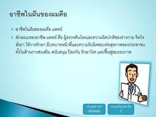  อาชีพในฝันของผมคือ แพทย์ 
 ลักษณะของอาชีพ แพทย์ คือ ผู้ตรวจค้นโรคและความผิดปกติของร่างกาย จิตใจ 
สงั่ยา ให้การรักษา มีบทบาทหน้าที่และความรับผิดชอบต่อสุขภาพของประชาชน 
ทัง้ในด้านการส่งเสริม สนับสนุน ป้องกัน รักษาโรค และฟื้นฟูสมรรถภาพ 
กลับสู่หน้าหลัก 
(Home) 
เหตุผลที่สนใจอาชีพ 
นี้ 
 