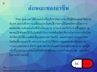 ลักษณะของอาชีพ 
รักษำ ดูแล และให้คำแนะนำเกี่ยวกับกำรพยำบำล เป็นผู้ช่วยแพทย์ โดยกำร 
สังเกต และบันทึกควำมเปลี่ยนแปลงในคนไข้รำยงำนให้แพทย์ทรำบถึงอำกำร 
ของคนไข้ตำมลักษณะโรคที่เป็นทัง้ร่ำงกำย อำรมณ์ และจิตใจ ช่วยฟื้นฟูสุขภำพ 
ของคนไข้ช่วยคนไข้ให้ปรับตัวเข้ำกับภำวะขัดข้องใดๆ ที่อำจเกิด จำกกำรเจ็บป่วย 
จัดให้คนไข้ มีสิ่งแวดล้อมที่ถูกสุขอนำมัย ป้องกัน และควบคุมกำรเผยแพร่ของ 
โรคติดเชือ้สอนคนไข้ และประชำชนทวั่ไปให้รู้จักกำรดูแลและส่งเสริมสุขภำพ 
วำงแผน มอบหมำย สงั่กำร ดูแล และประเมินผลงำนของผู้ช่วยพยำบำล และผู้ทำ 
หน้ำที่ประสำนงำน ร่วมงำนกับเจ้ำหน้ำที่ฝ่ำยกำรแพทย์ และอนำมัย แขนงอื่นๆ 
ในกำรบริกำรคนไข้ 
ที่มำ : 
www.sahavicha.com/?name=media&file=readmedia&id=1703 
bac 
k 
next 
 