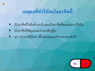 เหตุผลที่ทาให้สนใจอาชีพนี้ 
 เป็นอำชีพที่ใฝ่ฝันตัง้แต่เด็กและเป็นอำชีพที่พ่อแม่อยำกให้เป็น 
 เป็นอำชีพที่ได้ดูแลและช่วยเหลือผู้อื่น 
 อยำกทำงำนที่มนั่คง เลยี้งพ่อแม่และตัวเองครอบครัวได้ 
bac 
k 
next 
 