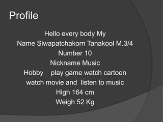 Profile
Hello every body My
Name Siwapatchakorn Tanakool M.3/4
Number 10
Nickname Music
Hobby play game watch cartoon
watch movie and listen to music
High 164 cm
Weigh 52 Kg
 
