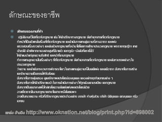 ลักษณะของอาชีพ
 ลักษณะของงานที่ทา
 ปฏิบัติงานทั่วไปเกี่ยวกับกฎหมาย เช่น ให้คาปรึกษาทางกฎหมาย จัดทาเอกสารเกี่ยวกับกฎหมาย
ทาหน้าที่เป็นตัวแทนในเรื่องที่เกี่ยวกับกฎหมาย และดาเนินการแทนคู่ความทั้งทางอาญา และแพ่ง
ตรวจสอบเรื่องราวต่างๆ และค้นตัวบทกฎหมายที่จะนามาใช้โดยการศึกษาประมวลกฎหมาย พระราชกฤษฎีกา เทศ
บัญญัติ คาพิพากษาของศาลสูงที่มีมาแล้ว และกฎข้อ-บังคับที่ตราขึ้นไว้
ให้คาแนะนาแก่ลูกความถึงสิทธิ และหน้าที่ตามกฎหมาย
ทาการแทนลูกความในเรื่องต่างๆ ที่เกี่ยวกับกฎหมาย จัดทาเอกสารเกี่ยวกับกฎหมาย และค้นหาบรรพต่างๆ ใน
ประมวลกฎหมาย
ว่าความ และดาเนินกระบวนการพิจารณาใดๆ ในศาลแทนคู่ความทั้งในคดีแพ่ง และคดีอาญา มีบทบาทในการสร้าง
และรักษาความเป็นธรรมให้กับสังคม
มีบทบาทในการคุ้มครอง ดูแลรักษาผลประโยชน์ของบุคคล และองค์กรธุรกิจเอกชนต่าง ๆ
มีบทบาทในการให้คาปรึกษาแนะนา ในการดาเนินการต่างๆ ให้ถูกต้องตามระเบียบ และกฎหมาย
มีบทบาทเป็นคนกลางเพื่อไกล่เกลี่ยความขัดแย้งแห่งผลประโยชน์ด้วย
อาจเชี่ยวชาญในงานกฎหมายสาขาใดสาขาหนึ่งโดยเฉพาะ
อาจเป็นทนายความ หรือที่ปรึกษากฎหมายประจาองค์กร บรรษัท ห้างหุ้นส่วน บริษัท นิติบุคคล คณะบุคคล หรือ
เอกชน
 