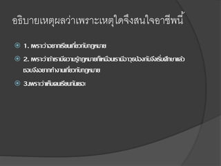 อธิบายเหตุผลว่าเพราะเหตุใดจึงสนใจอาชีพนี้
 1. เพราะว่าอยากเรียนเกี่ยวกับกฎหมาย
 2. เพราะว่าถ้าเรามีความรู้กฎหมายก็เหมือนเรามีอาวุธป้องกันจึงเริ่มศึกษาแล้ว
ชอบจึงอยากทางานเกี่ยวกับกฎหมาย
 3.เพราะว่าเห็นคนเรียนกันเยอะ
 