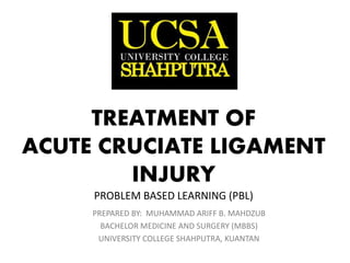 TREATMENT OF
ACUTE CRUCIATE LIGAMENT
INJURY
PROBLEM BASED LEARNING (PBL)
PREPARED BY: MUHAMMAD ARIFF B. MAHDZUB
BACHELOR MEDICINE AND SURGERY (MBBS)
UNIVERSITY COLLEGE SHAHPUTRA, KUANTAN
 
