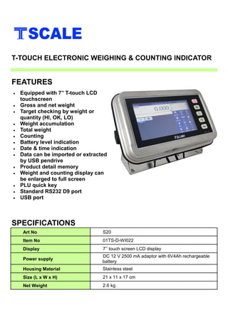 • Equipped with 7’’ T-touch LCD
touchscreen
• Gross and net weight
• Target checking by weight or
quantity (HI, OK, LO)
• Weight accumulation
• Total weight
• Counting
• Battery level indication
• Date & time indication
• Data can be imported or extracted
by USB pendrive
• Product detail memory
• Weight and counting display can
be enlarged to full screen
• PLU quick key
• Standard RS232 D9 port
• USB port
SPECIFICATIONS
FEATURES
T-TOUCH ELECTRONIC WEIGHING & COUNTING INDICATOR
Art No S20
Item No 01TS-D-WI022
Display 7’’ touch screen LCD display
Power supply
DC 12 V 2500 mA adaptor with 6V4Ah rechargeable
battery
Housing Material Stainless steel
Size (L x W x H) 21 x 11 x 17 cm
Net Weight 2.6 kg
 