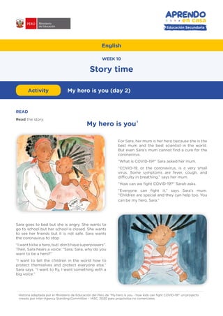 English
Story time
My hero is you1
WEEK 10
#APRENDOENCASA
Educación Secundaria
READ
Read the story.
For Sara, her mum is her hero because she is the
best mum and the best scientist in the world.
But even Sara’s mum cannot find a cure for the
coronavirus.
“What is COVID-19?” Sara asked her mum.
“COVID-19, or the coronavirus, is a very small
virus. Some symptoms are fever, cough, and
difficulty in breathing,” says her mum.
“How can we fight COVID-19?” Sarah asks.
“Everyone can fight it,” says Sara’s mum.
“Children are special and they can help too. You
can be my hero, Sara.”
Activity My hero is you (day 2)
Historia adaptada por el Ministerio de Educación del Perú de “My hero is you - how kids can fight COVID-19!” un proyecto
creado por Inter-Agency Standing Committee – IASC, 2020 para propósitos no comerciales.
1
Sara goes to bed but she is angry. She wants to
go to school but her school is closed. She wants
to see her friends but it is not safe. Sara wants
the coronavirus to stop.
“I want to be a hero, but I don’t have superpowers”.
Then, Sara hears a voice: “Sara, Sara, why do you
want to be a hero?”
“I want to tell the children in the world how to
protect themselves and protect everyone else.”
Sara says. “I want to fly, I want something with a
big voice.”
 