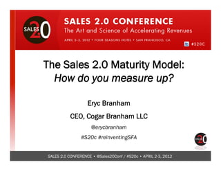 Click to edit Master title style



The Sales 2.0 Maturity Model:
  How do you measure up?

                   Eryc Branham
          CEO, Cogar Branham LLC
                     @erycbranham
                #S20c #reinventingSFA


SALES 2.0 CONFERENCE • @Sales20Conf / #S20c • APRIL 2-3, 2012
 