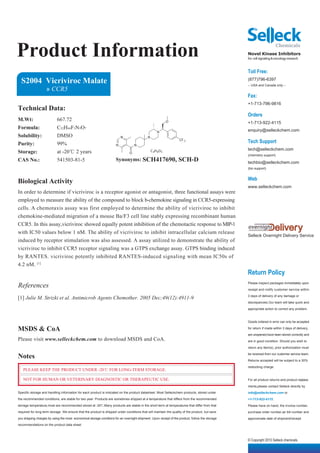 Product Information                                                                                                                              Novel Kinase Inhibitors
                                                                                                                                                 for cell signaling & oncology research


                                                                                                                                                 Toll Free:
  S2004 Vicriviroc Malate                                                                                                                        (877)796-6397
                                                                                                                                                 -- USA and Canada only --
                    » CCR5
                                                                                                                                                 Fax:
                                                                                                                                                 +1-713-796-9816
Technical Data:
                                                                                                                                                 Orders
M.Wt:                      667.72                                                                           O                                    +1-713-922-4115
Formula:                   C32H44F3N5O7                                                                                                          enquiry@selleckchem.com
                                                                                                    N
Solubility:                DMSO                                           N                 N
Purity:                    99%
                                                                                                                   CF 3
                                                                                                                                                 Tech Support
                                                                      N            N
                                                                                                                                                 tech@selleckchem.com
Storage:                   at -20℃ 2 years                                     O
                                                                                                C 4H 6O 5
                                                                                                                                                 (chemistry support)
CAS No.:                   541503-81-5                                Synonyms: SCH417690,                        SCH-D                          techbio@selleckchem.com
                                                                                                                                                 (bio support)


                                                                                                                                                 Web
Biological Activity
                                                                                                                                                 www.selleckchem.com
In order to determine if vicriviroc is a receptor agonist or antagonist, three functional assays were
employed to measure the ability of the compound to block b-chemokine signaling in CCR5-expressing
cells. A chemotaxis assay was first employed to determine the ability of vicriviroc to inhibit
chemokine-mediated migration of a mouse Ba/F3 cell line stably expressing recombinant human
CCR5. In this assay,vicriviroc showed equally potent inhibition of the chemotactic response to MIP-1
with IC50 values below 1 nM. The ability of vicriviroc to inhibit intracellular calcium release
                                                                                                                                                 Selleck Overnight Delivery Service
induced by receptor stimulation was also assessed. A assay utilized to demonstrate the ability of
vicriviroc to inhibit CCR5 receptor signaling was a GTPS exchange assay. GTPS binding induced
by RANTES. vicriviroc potently inhibited RANTES-induced signaling with mean IC50s of
4.2 nM. [1]
                                                                                                                                                 Return Policy
References                                                                                                                                       Please inspect packages immediately upon

                                                                                                                                                 receipt and notify customer service within

                                                                                                                                                 3 days of delivery of any damage or
[1] Julie M. Strizki et al. Antimicrob Agents Chemother. 2005 Dec;49(12):4911-9
                                                                                                                                                 discrepancies.Our team will take quick and

                                                                                                                                                 appropriate action to correct any problem.



                                                                                                                                                 Goods ordered in error can only be accepted

MSDS & CoA                                                                                                                                       for return if made within 3 days of delivery,

                                                                                                                                                 are unopened,have been stored correctly and
Please visit www.selleckchem.com to download MSDS and CoA.                                                                                       are in good condition. Should you wish to

                                                                                                                                                 return any item(s), prior authorization must

Notes                                                                                                                                            be received from our customer service team.

                                                                                                                                                 Returns accepted will be subject to a 30%

                                                                                                                                                 restocking charge.
   PLEASE KEEP THE PRODUCT UNDER -20℃ FOR LONG-TERM STORAGE.

   NOT FOR HUMAN OR VETERINARY DIAGNOSTIC OR THERAPEUTIC USE.                                                                                    For all product returns and product replace-

                                                                                                                                                 ments,please contact Selleck directly by
Specific storage and handling information for each product is indicated on the product datasheet. Most Selleckchem products, stored under        info@selleckchem.com or
the recommended conditions, are stable for two year. Products are sometimes shipped at a temperature that differs from the recommended           +1-713-922-4115.
storage temperature,most are recommended stored at -20℃.Many products are stable in the short-term at temperatures that differ from that         Please have on hand, the invoice number,
required for long-term storage. We ensure that the product is shipped under conditions that will maintain the quality of the product, but save   purchase order number,air bill number and
you shipping charges by using the most economical storage conditons for an overnight shipment. Upon receipt of the product, follow the storage   approximate date of shipment/receipt.
recommendations on the product data sheet.



                                                                                                                                                 © Copyright 2010 Selleck chemicals
 