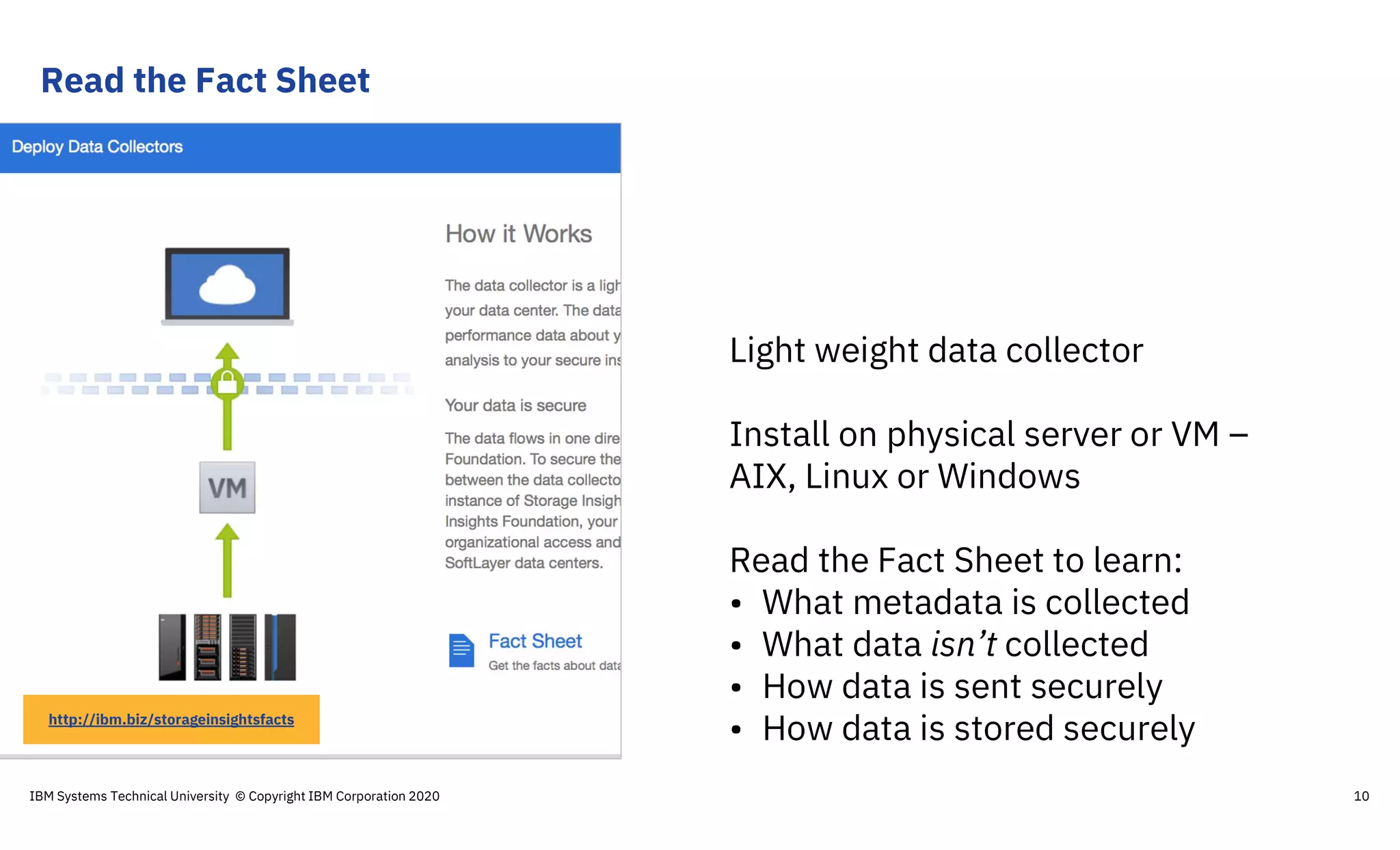 Read the Fact Sheet
10
Light weight data collector
Install on physical server or VM –
AIX, Linux or Windows
Read the Fact Sheet to learn:
• What metadata is collected
• What data isn’t collected
• How data is sent securely
• How data is stored securelyhttp://ibm.biz/storageinsightsfacts
IBM Systems Technical University © Copyright IBM Corporation 2020
 