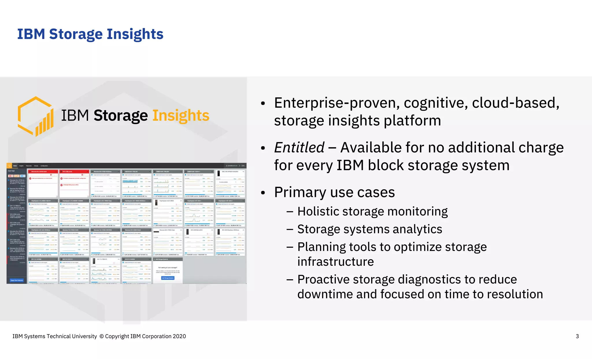 IBM Storage Insights
3
• Enterprise-proven, cognitive, cloud-based,
storage insights platform
• Entitled – Available for no additional charge
for every IBM block storage system
• Primary use cases
– Holistic storage monitoring
– Storage systems analytics
– Planning tools to optimize storage
infrastructure
– Proactive storage diagnostics to reduce
downtime and focused on time to resolution
IBM Systems Technical University © Copyright IBM Corporation 2020
 