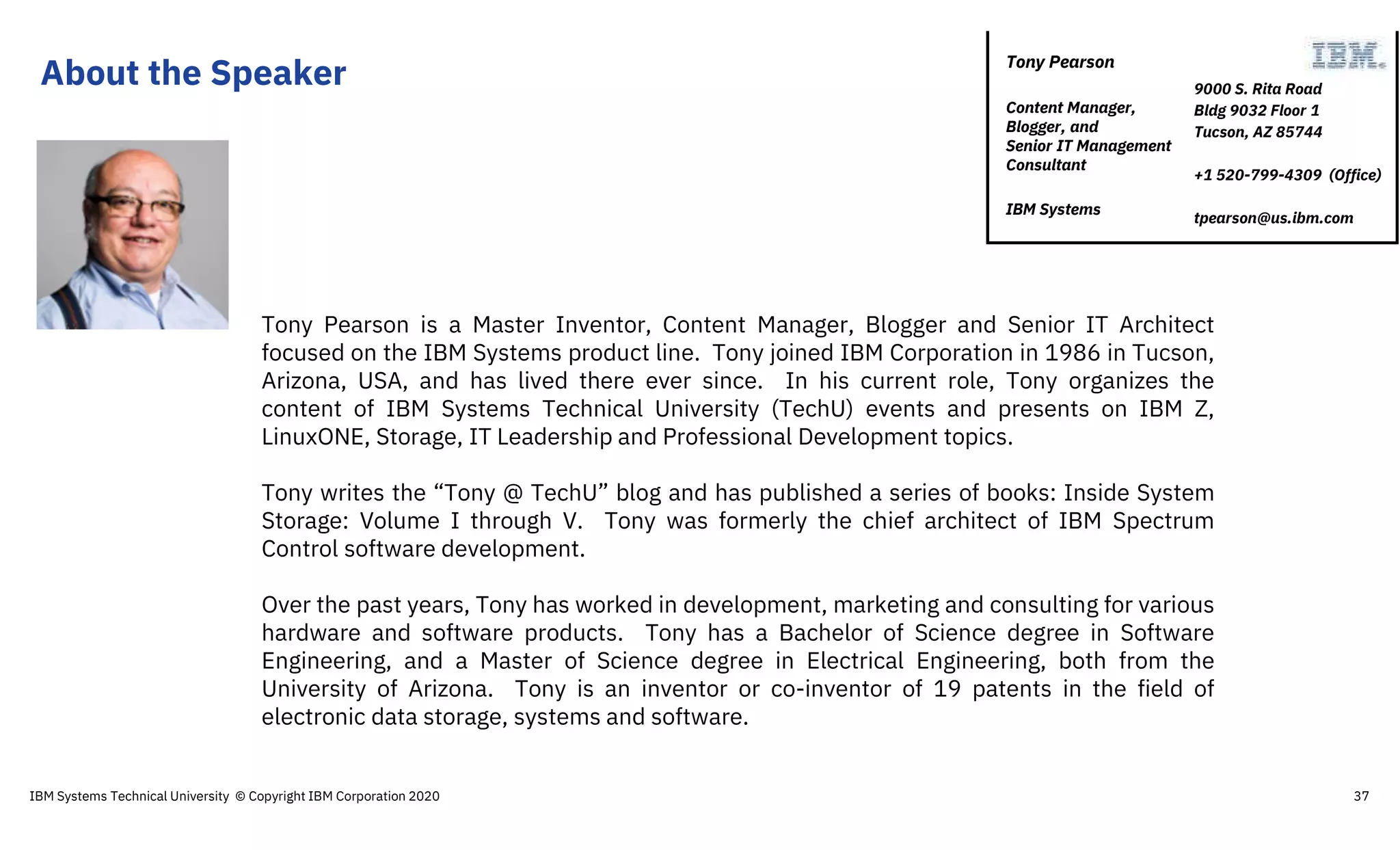 About the Speaker
Tony Pearson is a Master Inventor, Content Manager, Blogger and Senior IT Architect
focused on the IBM Systems product line. Tony joined IBM Corporation in 1986 in Tucson,
Arizona, USA, and has lived there ever since. In his current role, Tony organizes the
content of IBM Systems Technical University (TechU) events and presents on IBM Z,
LinuxONE, Storage, IT Leadership and Professional Development topics.
Tony writes the “Tony @ TechU” blog and has published a series of books: Inside System
Storage: Volume I through V. Tony was formerly the chief architect of IBM Spectrum
Control software development.
Over the past years, Tony has worked in development, marketing and consulting for various
hardware and software products. Tony has a Bachelor of Science degree in Software
Engineering, and a Master of Science degree in Electrical Engineering, both from the
University of Arizona. Tony is an inventor or co-inventor of 19 patents in the field of
electronic data storage, systems and software.
9000 S. Rita Road
Bldg 9032 Floor 1
Tucson, AZ 85744
+1 520-799-4309 (Office)
tpearson@us.ibm.com
Tony Pearson
Content Manager,
Blogger, and
Senior IT Management
Consultant
IBM Systems
IBM Systems Technical University © Copyright IBM Corporation 2020 37
 