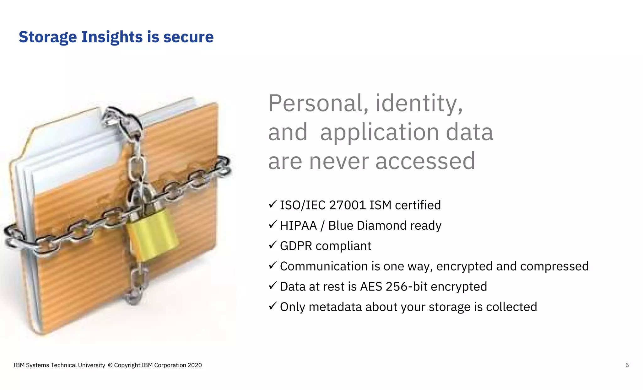  ISO/IEC 27001 ISM certified
 HIPAA / Blue Diamond ready
 GDPR compliant
 Communication is one way, encrypted and compressed
 Data at rest is AES 256-bit encrypted
 Only metadata about your storage is collected
Personal, identity,
and application data
are never accessed
Storage Insights is secure
IBM Systems Technical University © Copyright IBM Corporation 2020 5
 