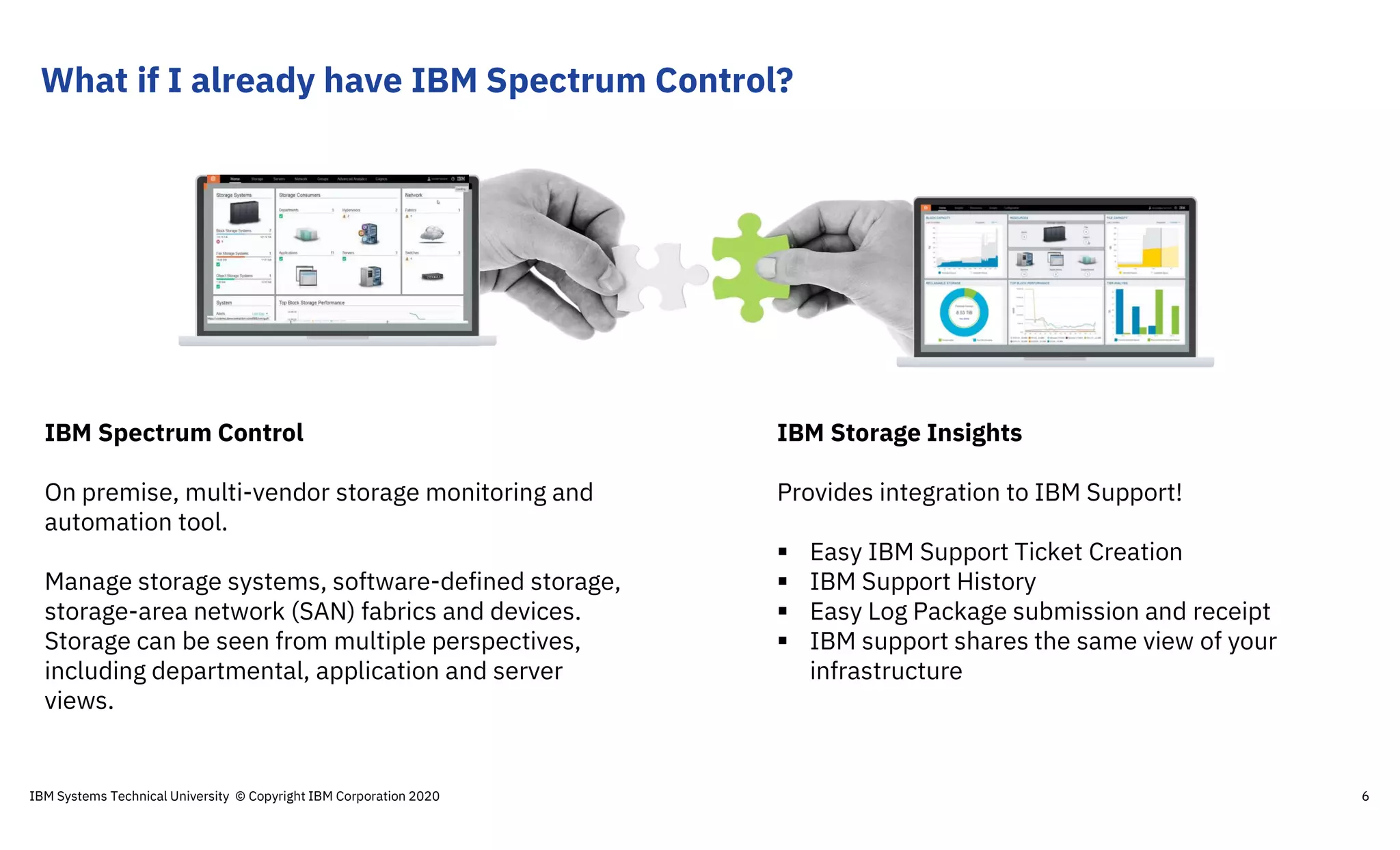 IBM Storage Insights
Provides integration to IBM Support!
 Easy IBM Support Ticket Creation
 IBM Support History
 Easy Log Package submission and receipt
 IBM support shares the same view of your
infrastructure
IBM Spectrum Control
On premise, multi-vendor storage monitoring and
automation tool.
Manage storage systems, software-defined storage,
storage-area network (SAN) fabrics and devices.
Storage can be seen from multiple perspectives,
including departmental, application and server
views.
What if I already have IBM Spectrum Control?
IBM Systems Technical University © Copyright IBM Corporation 2020 6
 