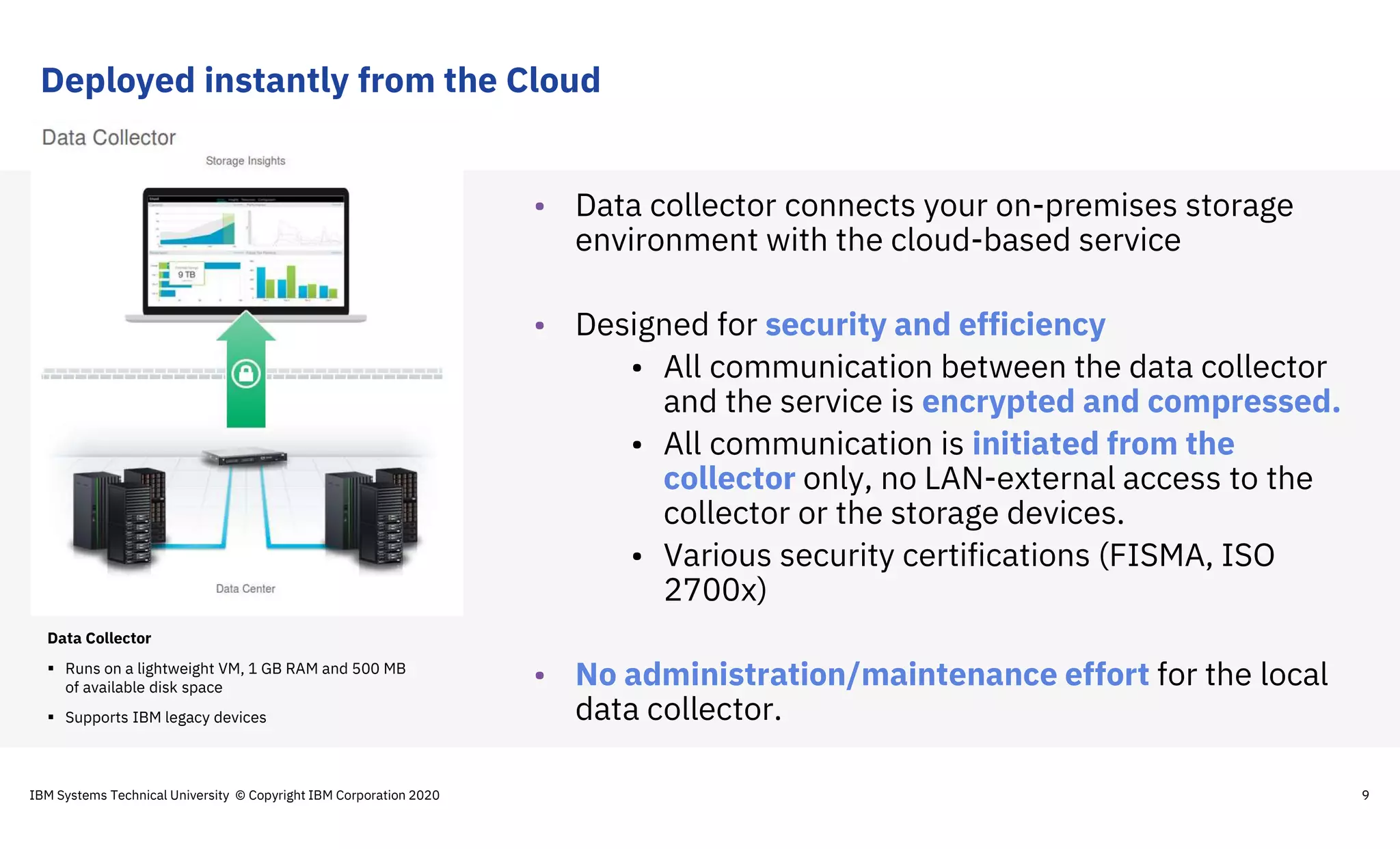 Deployed instantly from the Cloud
9
Data Collector
 Runs on a lightweight VM, 1 GB RAM and 500 MB
of available disk space
 Supports IBM legacy devices
• Data collector connects your on-premises storage
environment with the cloud-based service
• Designed for security and efficiency
• All communication between the data collector
and the service is encrypted and compressed.
• All communication is initiated from the
collector only, no LAN-external access to the
collector or the storage devices.
• Various security certifications (FISMA, ISO
2700x)
• No administration/maintenance effort for the local
data collector.
IBM Systems Technical University © Copyright IBM Corporation 2020
 