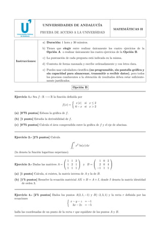UNIVERSIDADES DE ANDALUC´
IA
´
MATEMATICAS II

PRUEBA DE ACCESO A LA UNIVERSIDAD
a) Duraci´n: 1 hora y 30 minutos.
o
b) Tienes que elegir entre realizar unicamente los cuatro ejercicios de la
´
Opci´n A o realizar unicamente los cuatro ejercicios de la Opci´n B.
o
´
o
c) La puntuaci´n de cada pregunta est´ indicada en la misma.
o
a
Instrucciones:

d) Contesta de forma razonada y escribe ordenadamente y con letra clara.
e) Puedes usar calculadora cient´
ıﬁca (no programable, sin pantalla gr´ﬁca y
a
sin capacidad para almacenar, transmitir o recibir datos), pero todos
los procesos conducentes a la obtenci´n de resultados deben estar suﬁcienteo
mente justiﬁcados.

Opci´n B
o
Ejercicio 1.- Sea f : R −→ R la funci´n deﬁnida por
o
x |x| si x ≤ 2
6 − x si x > 2

f (x) =
(a) [0’75 puntos] Esboza la gr´ﬁca de f .
a
(b) [1 punto] Estudia la derivabilidad de f .

(c) [0’75 puntos] Calcula el ´rea comprendida entre la gr´ﬁca de f y el eje de abscisas.
a
a

Ejercicio 2.- [2’5 puntos] Calcula
e

x2 ln(x) dx

1

(ln denota la funci´n logaritmo neperiano).
o



1 0 2
1 1 2
Ejercicio 3.- Dadas las matrices A =  1 2 1  y B =  2 0 4 
−1 1 1
1 1 1


(a) [1 punto] Calcula, si existen, la matriz inversa de A y la de B.
(b) [1’5 puntos] Resuelve la ecuaci´n matricial AX + B = A + I, donde I denota la matriz identidad
o
de orden 3.

Ejercicio 4.- [2’5 puntos] Dados los puntos A(2, 1, −1) y B(−2, 3, 1) y la recta r deﬁnida por las
ecuaciones
x − y − z = −1
3x − 2z = −5
halla las coordenadas de un punto de la recta r que equidiste de los puntos A y B.

 