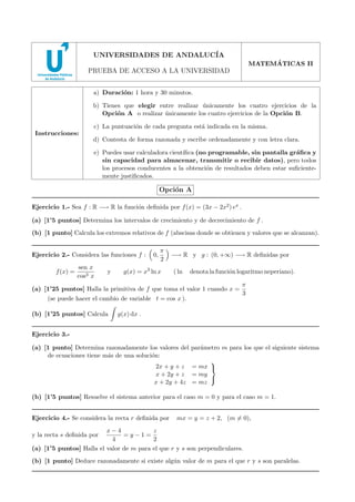 2008 - MODELO 6

UNIVERSIDADES DE ANDALUC´
IA
´
MATEMATICAS II

PRUEBA DE ACCESO A LA UNIVERSIDAD
a) Duraci´n: 1 hora y 30 minutos.
o
b) Tienes que elegir entre realizar unicamente los cuatro ejercicios de la
´
Opci´n A o realizar unicamente los cuatro ejercicios de la Opci´n B.
o
´
o
c) La puntuaci´n de cada pregunta est´ indicada en la misma.
o
a
Instrucciones:

d) Contesta de forma razonada y escribe ordenadamente y con letra clara.
e) Puedes usar calculadora cient´
ıﬁca (no programable, sin pantalla gr´ﬁca y
a
sin capacidad para almacenar, transmitir o recibir datos), pero todos
los procesos conducentes a la obtenci´n de resultados deben estar suﬁcienteo
mente justiﬁcados.

Opci´n A
o
Ejercicio 1.- Sea f : R −→ R la funci´n deﬁnida por f (x) = (3x − 2x2 ) ex .
o
(a) [1’5 puntos] Determina los intervalos de crecimiento y de decrecimiento de f .
(b) [1 punto] Calcula los extremos relativos de f (abscisas donde se obtienen y valores que se alcanzan).
Ejercicio 2.- Considera las funciones f :
f (x) =

sen x
cos3 x

y

0,

π
2

g(x) = x3 ln x

−→ R y g : (0, +∞) −→ R deﬁnidas por
( ln

denota la funci´n logaritmo neperiano).
o

(a) [1’25 puntos] Halla la primitiva de f que toma el valor 1 cuando x =
(se puede hacer el cambio de variable t = cos x ).
(b) [1’25 puntos] Calcula

π
3

g(x) dx .

Ejercicio 3.(a) [1 punto] Determina razonadamente los valores del par´metro m para los que el siguiente sistema
a
de ecuaciones tiene m´s de una soluci´n:
a
o

2x + y + z = mx 
x + 2y + z = my

x + 2y + 4z = mz

(b) [1’5 puntos] Resuelve el sistema anterior para el caso m = 0 y para el caso m = 1.
Ejercicio 4.- Se considera la recta r deﬁnida por

mx = y = z + 2, (m = 0),

x−4
z
=y−1=
4
2
(a) [1’5 puntos] Halla el valor de m para el que r y s son perpendiculares.

y la recta s deﬁnida por

(b) [1 punto] Deduce razonadamente si existe alg´n valor de m para el que r y s son paralelas.
u

 
