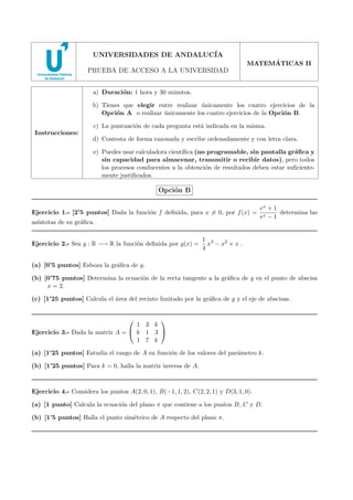 UNIVERSIDADES DE ANDALUC´
IA
´
MATEMATICAS II

PRUEBA DE ACCESO A LA UNIVERSIDAD
a) Duraci´n: 1 hora y 30 minutos.
o
b) Tienes que elegir entre realizar unicamente los cuatro ejercicios de la
´
Opci´n A o realizar unicamente los cuatro ejercicios de la Opci´n B.
o
´
o
c) La puntuaci´n de cada pregunta est´ indicada en la misma.
o
a
Instrucciones:

d) Contesta de forma razonada y escribe ordenadamente y con letra clara.
e) Puedes usar calculadora cient´
ıﬁca (no programable, sin pantalla gr´ﬁca y
a
sin capacidad para almacenar, transmitir o recibir datos), pero todos
los procesos conducentes a la obtenci´n de resultados deben estar suﬁcienteo
mente justiﬁcados.

Opci´n B
o
Ejercicio 1.- [2’5 puntos] Dada la funci´n f deﬁnida, para x = 0, por f (x) =
o
as´
ıntotas de su gr´ﬁca.
a
Ejercicio 2.- Sea g : R −→ R la funci´n deﬁnida por g(x) =
o

ex + 1
determina las
ex − 1

1 3
x − x2 + x .
4

(a) [0’5 puntos] Esboza la gr´ﬁca de g.
a
(b) [0’75 puntos] Determina la ecuaci´n de la recta tangente a la gr´ﬁca de g en el punto de abscisa
o
a
x = 2.
(c) [1’25 puntos] Calcula el ´rea del recinto limitado por la gr´ﬁca de g y el eje de abscisas.
a
a




1 3 k
Ejercicio 3.- Dada la matriz A =  k 1 3 
1 7 k
(a) [1’25 puntos] Estudia el rango de A en funci´n de los valores del par´metro k.
o
a
(b) [1’25 puntos] Para k = 0, halla la matriz inversa de A.

Ejercicio 4.- Considera los puntos A(2, 0, 1), B(−1, 1, 2), C(2, 2, 1) y D(3, 1, 0).
(a) [1 punto] Calcula la ecuaci´n del plano π que contiene a los puntos B, C y D.
o
(b) [1’5 puntos] Halla el punto sim´trico de A respecto del plano π.
e

 