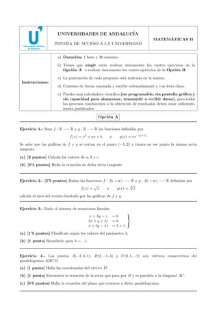 2008 - MODELO 3

UNIVERSIDADES DE ANDALUC´
IA
´
MATEMATICAS II

PRUEBA DE ACCESO A LA UNIVERSIDAD
a) Duraci´n: 1 hora y 30 minutos.
o
b) Tienes que elegir entre realizar unicamente los cuatro ejercicios de la
´
Opci´n A o realizar unicamente los cuatro ejercicios de la Opci´n B.
o
´
o
c) La puntuaci´n de cada pregunta est´ indicada en la misma.
o
a
Instrucciones:

d) Contesta de forma razonada y escribe ordenadamente y con letra clara.
e) Puedes usar calculadora cient´
ıﬁca (no programable, sin pantalla gr´ﬁca y
a
sin capacidad para almacenar, transmitir o recibir datos), pero todos
los procesos conducentes a la obtenci´n de resultados deben estar suﬁcienteo
mente justiﬁcados.

Opci´n A
o
Ejercicio 1.- Sean f : R −→ R y g : R −→ R las funciones deﬁnidas por
f (x) = x2 + ax + b

y

g(x) = c e−(x+1)

Se sabe que las gr´ﬁcas de f y g se cortan en el punto (−1, 2) y tienen en ese punto la misma recta
a
tangente.
(a) [2 puntos] Calcula los valores de a, b y c.
(b) [0’5 puntos] Halla la ecuaci´n de dicha recta tangente.
o

Ejercicio 2.- [2’5 puntos] Dadas las funciones f : [0, +∞) −→ R y g : [0, +∞) −→ R deﬁnidas por
√
√
f (x) = x
y
g(x) = 3 x
calcula el ´rea del recinto limitado por las gr´ﬁcas de f y g.
a
a
Ejercicio 3.- Dado el sistema de ecuaciones lineales

x + λy − z = 0

2x + y + λz = 0

x + 5y − λz = λ + 1

(a) [1’5 puntos] Clasif´
ıcalo seg´n los valores del par´metro λ.
u
a
(b) [1 punto] Resu´lvelo para λ = −1.
e

Ejercicio 4.- Los puntos A(−2, 3, 1), B(2, −1, 3) y C(0, 1, −2) son v´rtices consecutivos del
e
paralelogramo ABCD.
(a) [1 punto] Halla las coordenadas del v´rtice D.
e
(b) [1 punto] Encuentra la ecuaci´n de la recta que pasa por B y es paralela a la diagonal AC.
o
(c) [0’5 puntos] Halla la ecuaci´n del plano que contiene a dicho paralelogramo.
o

 