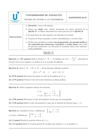 2008 - MODELO 4

UNIVERSIDADES DE ANDALUC´
IA
´
MATEMATICAS II

PRUEBA DE ACCESO A LA UNIVERSIDAD
a) Duraci´n: 1 hora y 30 minutos.
o
b) Tienes que elegir entre realizar unicamente los cuatro ejercicios de la
´
Opci´n A o realizar unicamente los cuatro ejercicios de la Opci´n B.
o
´
o
c) La puntuaci´n de cada pregunta est´ indicada en la misma.
o
a
Instrucciones:

d) Contesta de forma razonada y escribe ordenadamente y con letra clara.
e) Puedes usar calculadora cient´
ıﬁca (no programable, sin pantalla gr´ﬁca y
a
sin capacidad para almacenar, transmitir o recibir datos), pero todos
los procesos conducentes a la obtenci´n de resultados deben estar suﬁcienteo
mente justiﬁcados.

Opci´n A
o
Ejercicio 1.- [2’5 puntos] Dada la funci´n f : R −→ R deﬁnida por f (x) =
o

x+1
, determina la
ex

ecuaci´n de la recta tangente a la gr´ﬁca de f en su punto de inﬂexi´n.
o
a
o

Ejercicio 2.- Sean f : R −→ R y g : R −→ R las funciones deﬁnidas mediante
f (x) = x3 − 4x

y

g(x) = 3x − 6

(a) [0’75 puntos] Determina los puntos de corte de las gr´ﬁcas de f y g.
a
(b) [1’75 puntos] Calcula el ´rea del recinto limitado por dichas gr´ﬁcas.
a
a

Ejercicio 3.- Dado el siguiente sistema de ecuaciones

= 1

ky + z = 0

x + (k + 1)y + kz = k + 1

x+y

(a) [1’25 puntos] Determina el valor del par´metro k para que sea incompatible.
a
(b) [1’25 puntos] Halla el valor del par´metro k para que la soluci´n del sistema tenga z = 2.
a
o

Ejercicio 4.- Considera la recta r deﬁnida por
y la recta s deﬁnida por

x = 0
3y + z = 3

2x − z = 3
y = 0

(a) [1 punto] Estudia la posici´n relativa de r y s.
o
(b) [1’5 puntos] Halla la ecuaci´n general de un plano que contiene a s y es paralelo a r.
o

 