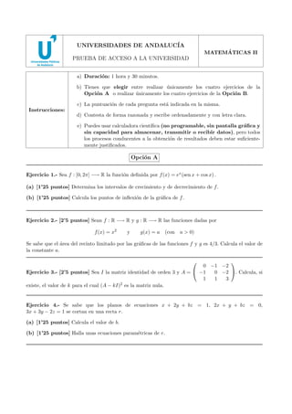 2008 - MODELO 5

UNIVERSIDADES DE ANDALUC´
IA
´
MATEMATICAS II

PRUEBA DE ACCESO A LA UNIVERSIDAD
a) Duraci´n: 1 hora y 30 minutos.
o
b) Tienes que elegir entre realizar unicamente los cuatro ejercicios de la
´
Opci´n A o realizar unicamente los cuatro ejercicios de la Opci´n B.
o
´
o
c) La puntuaci´n de cada pregunta est´ indicada en la misma.
o
a
Instrucciones:

d) Contesta de forma razonada y escribe ordenadamente y con letra clara.
e) Puedes usar calculadora cient´
ıﬁca (no programable, sin pantalla gr´ﬁca y
a
sin capacidad para almacenar, transmitir o recibir datos), pero todos
los procesos conducentes a la obtenci´n de resultados deben estar suﬁcienteo
mente justiﬁcados.

Opci´n A
o
Ejercicio 1.- Sea f : [0, 2π] −→ R la funci´n deﬁnida por f (x) = ex (sen x + cos x) .
o
(a) [1’25 puntos] Determina los intervalos de crecimiento y de decrecimiento de f .
(b) [1’25 puntos] Calcula los puntos de inﬂexi´n de la gr´ﬁca de f .
o
a

Ejercicio 2.- [2’5 puntos] Sean f : R −→ R y g : R −→ R las funciones dadas por
f (x) = x2

y

g(x) = a (con a > 0)

Se sabe que el ´rea del recinto limitado por las gr´ﬁcas de las funciones f y g es 4/3. Calcula el valor de
a
a
la constante a.



0 −1 −2
0 −2 . Calcula, si
Ejercicio 3.- [2’5 puntos] Sea I la matriz identidad de orden 3 y A =  −1
1
1
3
existe, el valor de k para el cual (A − kI)2 es la matriz nula.
Ejercicio 4.- Se sabe que los planos de ecuaciones x + 2y + bz = 1, 2x + y + bz = 0,
3x + 3y − 2z = 1 se cortan en una recta r.
(a) [1’25 puntos] Calcula el valor de b.
(b) [1’25 puntos] Halla unas ecuaciones param´tricas de r.
e

 