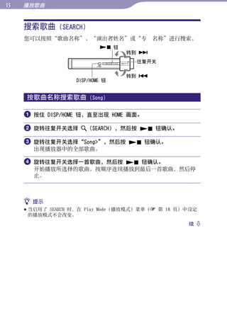 1   播放歌曲


     搜索歌曲 (SEARCH)




                                                        目录
     您可以按照“歌曲名称”、“演出者姓名”或“专¼¼名称”进行搜索。
                            钮
                                  转到 




                                                        菜单
                                    往复开关

                                  转到 
                   DISP/HOME 钮




                                                        索引
     按歌曲名称搜索歌曲         (Song)


      按住 DISP/HOME 钮，直至出现 HOME 画面。

      旋转往复开关选择       （SEARCH），然后按  钮确认。

      旋转往复开关选择“Song”，然后按  钮确认。
       出现播放器中的全部歌曲。

      旋转往复开关选择一首歌曲，然后按  钮确认。
       开始播放所选择的歌曲。按顺序连续播放到最后一首歌曲，然后停
       止。



      提示
      当启用了 SEARCH 时，在 Play Mode（播放模式）菜单（ 第 18 页）中设定
       的播放模式不会改变。
                                                  续 
 