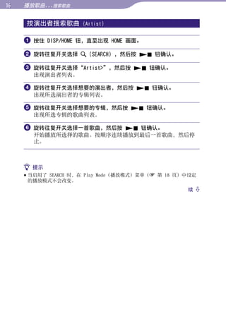 1   播放歌曲...搜索歌曲


     按演出者搜索歌曲        (Artist)




                                                        目录
      按住 DISP/HOME 钮，直至出现 HOME 画面。

      旋转往复开关选择       （SEARCH），然后按  钮确认。




                                                        菜单
      旋转往复开关选择“Artist”，然后按  钮确认。
       出现演出者列表。




                                                        索引
      旋转往复开关选择想要的演出者，然后按  钮确认。
       出现所选演出者的专辑列表。

      旋转往复开关选择想要的专辑，然后按  钮确认。
       出现所选专辑的歌曲列表。

      旋转往复开关选择一首歌曲，然后按  钮确认。
       开始播放所选择的歌曲。按顺序连续播放到最后一首歌曲，然后停
       止。



      提示
      当启用了 SEARCH 时，在 Play Mode（播放模式）菜单（ 第 18 页）中设定
       的播放模式不会改变。
                                                  续 
 