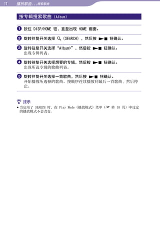 1   播放歌曲 ...搜索歌曲


     按专辑搜索歌曲        (Album)




                                                        目录
      按住 DISP/HOME 钮，直至出现 HOME 画面。

      旋转往复开关选择        （SEARCH），然后按  钮确认。




                                                        菜单
      旋转往复开关选择“Album”，然后按  钮确认。
       出现专辑列表。




                                                        索引
      旋转往复开关选择想要的专辑，然后按  钮确认。
       出现所选专辑的歌曲列表。

      旋转往复开关选择一首歌曲，然后按  钮确认。
       开始播放所选择的歌曲。按顺序连续播放到最后一首歌曲，然后停
       止。


      提示
      当启用了 SEARCH 时，在 Play Mode（播放模式）菜单（ 第 18 页）中设定
       的播放模式不会改变。
 