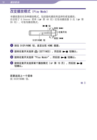 1   播放歌曲


     改变播放模式 (Play Mode)




                                                         目录
     本播放器具有各种播放模式，包括随机播放和选择的重复播放。
     在启用了 G Sensor 菜单（ 第 40 页）后晃动播放器 3 次（ 第
     20 页），可更改播放模式。




                                                         菜单
                               钮
                                     转到 
                                      往复开关




                                                         索引
                                     转到 
                      DISP/HOME 钮

      按住 DISP/HOME 钮，直至出现 HOME 画面。

      旋转往复开关选择           （SETTINGS），然后按  钮确认。

      旋转往复开关选择“Play Mode”，然后按  钮确认。

      旋转往复开关选择某个播放模式（ 第 19 页），然后按 
       钮确认。



     若要返回上一个菜单
     按 DISP/HOME 钮。
                                                   续 
 