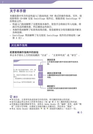 关于本手册




                                                       目录
    本播放器中所含的是快速入门指南和此 PDF 格式的操作指南。另外，使
    用附带的 CD-ROM 安装 SonicStage 软件后，便能查阅 SonicStage 中
    的帮助文件。




                                                       菜单
    – 快速入门指南解释了设置和基本操作，使您学会将曲目导入电脑，将
      曲目传送到播放器，然后播放这些曲目。
    – 本操作指南解释了标准和高级功能，使您能够充分使用播放器并解决
      各种故障。




                                                       索引
    – SonicStage 帮助解释了有关使用 SonicStage 软件的详细说明（
      第 3 页）。


    浏览操作指南

    若要使用操作指南中的按钮
    单击本手册右上方的按钮跳到“目录”、“主菜单列表”或“索引”。
                            跳到目录
                            从手册的标题列表中找到您要寻找的内
                            容。




                            跳到主菜单列表
                            从播放器菜单选项列表中找到您要寻找的
                            内容。




                            跳到索引
                            从手册中涉及的关键词列表中找到您要寻
                            找的内容。



     提示
     单击目录、主菜单列表或是索引中的页码，即可跳到所指示的页面。
     您可以通过单击各页上的参考页指示（如  第 3 页）跳到所指示的页面。
     若要通过关键词搜索参考页，请单击 Adobe Reader 的“编辑”菜单，选择“搜
      索”以显示引导框，在搜索文本框内输入关键词后，然后单击“搜索”。
     单击 Adobe Reader 画面底部的 和 按钮即可跳到上一页或下一页。
                                                 续 
 