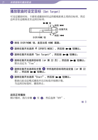 1   体育锻炼时播放歌曲


     播放歌曲时设定目标 (Set Target)




                                                 目录
     可设定播放时间、卡路里或播放时经过的锻炼距离之类的目标项，然后
     边听音乐边锻炼直至达到目标项。
                           钮




                                                 菜单
                                 转到 
                                  往复开关

                                 转到 




                                                 索引
                  DISP/HOME 钮

      按住 DISP/HOME 钮，直至出现 HOME 画面。

      旋转往复开关选择 （SPORTS MODE），然后按  钮确认。

      旋转往复开关选择“Set Target”，然后按  钮确认。

      旋转往复开关选择目标项（ 第 22 页），然后按  钮确认。
       默认设定为“Time”。

      旋转往复开关选择在步骤  中所选的目标项的设定值（ 第 22
       页），然后按  钮确认。

      旋转往复开关选择“Start”，然后按  钮确认。
       歌曲以此设定模式播放并且目标值开始倒计数。
       当达到目标值时，播放停止。



     返回正常播放
     倒计数时，执行步骤  至 ，然后选择“OFF”。
                                           续 
 