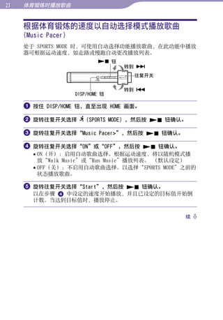 体育锻炼时播放歌曲


     根据体育锻炼的速度以自动选择模式播放歌曲




                                                  目录
     (Music Pacer)
     处于 SPORTS MODE 时，可使用自动选择功能播放歌曲，在此功能中播放
     器可根据运动速度，如走路或慢跑自动更改播放列表。




                                                  菜单
                              钮
                                    转到 
                                     往复开关




                                                  索引
                                    转到 
                     DISP/HOME 钮

      按住 DISP/HOME 钮，直至出现 HOME 画面。

      旋转往复开关选择 （SPORTS MODE），然后按  钮确认。

      旋转往复开关选择“Music Pacer”，然后按  钮确认。

      旋转往复开关选择“ON”或“OFF”，然后按  钮确认。
        ON（开）：启用自动歌曲选择。根据运动速度，将以随机模式播
         放“Walk Music”或“Run Music”播放列表。 （默认设定）
        OFF（关）：不启用自动歌曲选择。以选择“SPORTS MODE”之前的
         状态播放歌曲。

      旋转往复开关选择“Start”，然后按  钮确认。
       以在步骤  中设定的速度开始播放，并且已设定的目标值开始倒
       计数。当达到目标值时，播放停止。


                                            续 
 