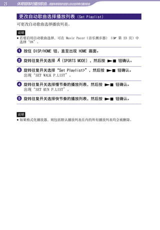 体育锻炼时播放歌曲...根据体育锻炼的速度以自动选择模式播放歌曲


      更改自动歌曲选择播放列表             (Set Playlist)




                                                     目录
     可更改自动歌曲选择播放列表。

     说明
      若要启用自动歌曲选择，可在 Music Pacer（音乐测步器）（ 第 23 页）中




                                                     菜单
       选择“ON”。

      按住 DISP/HOME 钮，直至出现 HOME 画面。

      旋转往复开关选择 （SPORTS MODE），然后按  钮确认。




                                                     索引
      旋转往复开关选择“Set Playlist”，然后按  钮确认。
        出现“SET WALK P.LIST”。

      旋转往复开关选择慢节奏的播放列表，然后按  钮确认。
        出现“SET RUN P.LIST”。

      旋转往复开关选择快节奏的播放列表，然后按  钮确认。


     说明
      如果格式化播放器，则包括默认播放列表在内的所有播放列表均会被删除。
 