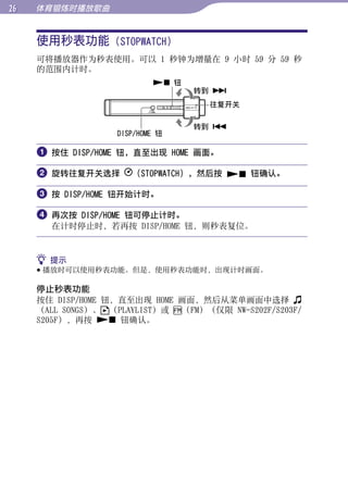 体育锻炼时播放歌曲


     使用秒表功能 (STOPWATCH)




                                                        目录
     可将播放器作为秒表使用。可以 1 秒钟为增量在 9 小时 59 分 59 秒
     的范围内计时。
                            钮




                                                        菜单
                                  转到 
                                    往复开关

                                  转到 




                                                        索引
                   DISP/HOME 钮

      按住 DISP/HOME 钮，直至出现 HOME 画面。

      旋转往复开关选择       （STOPWATCH），然后按  钮确认。

      按 DISP/HOME 钮开始计时。

      再次按 DISP/HOME 钮可停止计时。
       在计时停止时，若再按 DISP/HOME 钮，则秒表复位。


      提示
      播放时可以使用秒表功能。但是，使用秒表功能时，出现计时画面。

     停止秒表功能
     按住 DISP/HOME 钮，直至出现 HOME 画面，然后从菜单画面中选择
     （ALL SONGS）、 （PLAYLIST）或 （FM）（仅限 NW-S202F/S203F/
     S205F），再按  钮确认。
 