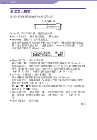 设定


     更改显示模式




                                                     目录
     您可以更改想要的播放或停止模式的显示。
                        DISP/HOME 钮




                                                     菜单
     每按一次 DISP/HOME 钮，画面改变如下。




                                                     索引
      Basic（基本）：显示基本画面。（默认设定）
      Property（属性）：显示歌曲信息。
       显示当前歌曲编号（或当前专辑/演出者编号）/播放范围内的歌曲总
       数（或专辑/演出者总数），已播放时间，codec（压缩类型），比特
       率和当前音质设定（Equalizer）。
                    0120 / 0200       01:35
                  ATRAC 256kbps           C

      Step（步伐）：显示步伐计数。
       显示步伐计数、经过的距离和重力加速度感应器设定（G Sensor）。
       在默认设定下，当您设定的播放器时钟显示 0:00 时，出现播放或 FM
       接收（仅限 NW-S202F/S203F/S205F）时的步伐计数或经过的距离
       （ 第 40 页），并且步伐计数自动复位（ 第 43 页）。
      Calorie（卡路里）：显示卡路里计数。
       显示消耗的卡路里和重力加速度感应器设定（G Sensor）。
       在默认设定下，出现播放或 FM 接收（仅限 NW-S202F/S203F/S205F）
       时消耗的卡路里（ 第 40 页）。
         、 、 、 根据消耗的卡路里按照此顺序出现。到达卡路里峰值
       时出现 5 个（ ）图标。
      Clock（时钟）：显示星期、月、日期和当前时间。有关设定时间的信
       息，请参阅“调整当前时间设定（Set Date-Time）”（ 第 44
       页）。
      DISP（显示）：显示动画。
                                               续 
 