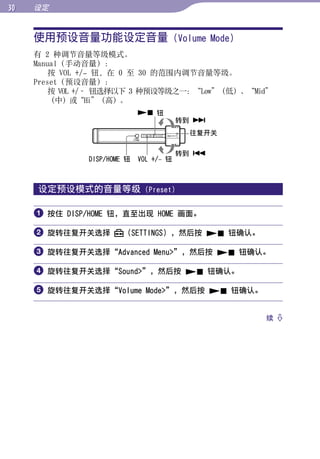 0   设定


     使用预设音量功能设定音量 (Volume Mode)




                                                       目录
     有 2 种调节音量等级模式。
     Manual（手动音量）：
         按 VOL +/– 钮，在 0 至 30 的范围内调节音量等级。




                                                       菜单
     Preset（预设音量）：
         按 VOL +/– 钮选择以下 3 种预设等级之一：“Low”（低）、“Mid”
         （中）或“Hi”（高）。
                              钮




                                                       索引
                                         转到 
                                          往复开关

                                         转到 
               DISP/HOME 钮   VOL +/– 钮



     设定预设模式的音量等级              (Preset)


      按住 DISP/HOME 钮，直至出现 HOME 画面。

      旋转往复开关选择         （SETTINGS），然后按  钮确认。

      旋转往复开关选择“Advanced Menu”，然后按  钮确认。

      旋转往复开关选择“Sound”，然后按  钮确认。

      旋转往复开关选择“Volume Mode”，然后按  钮确认。

                                                 续 
 
