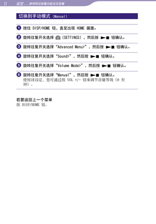 设定...使用预设音量功能设定音量


     切换到手动模式          (Manual)




                                                   目录
      按住 DISP/HOME 钮，直至出现 HOME 画面。

      旋转往复开关选择           （SETTINGS），然后按  钮确认。




                                                   菜单
      旋转往复开关选择“Advanced Menu”，然后按  钮确认。

      旋转往复开关选择“Sound”，然后按  钮确认。




                                                   索引
      旋转往复开关选择“Volume Mode”，然后按  钮确认。

      旋转往复开关选择“Manual”，然后按  钮确认。
       使用该设定，您可通过按 VOL +/- 钮来调节音量等级（0 至
       30）。



     若要返回上一个菜单
     按 DISP/HOME 钮。
 