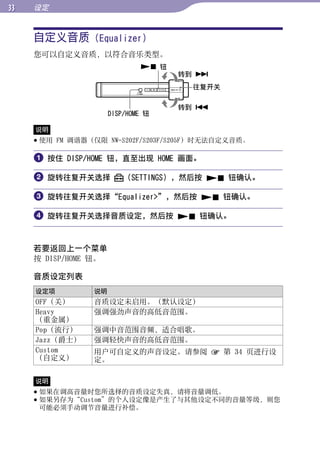 设定


     自定义音质 (Equalizer)




                                                     目录
     您可以自定义音质，以符合音乐类型。
                               钮
                                     转到 




                                                     菜单
                                      往复开关

                                     转到 
                      DISP/HOME 钮




                                                     索引
     说明
      使用 FM 调谐器（仅限 NW-S202F/S203F/S205F）时无法自定义音质。

      按住 DISP/HOME 钮，直至出现 HOME 画面。

      旋转往复开关选择           （SETTINGS），然后按  钮确认。

      旋转往复开关选择“Equalizer”，然后按  钮确认。

      旋转往复开关选择音质设定，然后按  钮确认。


     若要返回上一个菜单
     按 DISP/HOME 钮。

     音质设定列表
     设定项         说明
     OFF（关）      音质设定未启用。（默认设定）
     Heavy       强调强劲声音的高低音范围。
     （重金属）
     Pop（流行）     强调中音范围音频，适合唱歌。
     Jazz（爵士）    强调轻快声音的高低音范围。
     Custom      用户可自定义的声音设定。请参阅  第 34 页进行设
     （自定义）       定。

     说明
      如果在调高音量时您所选择的音质设定失真，请将音量调低。
      如果另存为“Custom”的个人设定像是产生了与其他设定不同的音量等级，则您
       可能必须手动调节音量进行补偿。
 