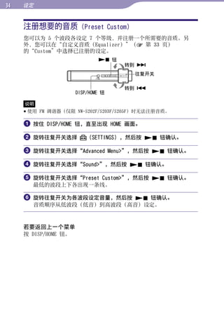 设定


     注册想要的音质 (Preset Custom)




                                                    目录
     您可以为 5 个波段各设定 7 个等级，并注册一个所需要的音质。另
     外，您可以在“自定义音质（Equalizer）”（ 第 33 页）
     的“Custom”中选择已注册的设定。




                                                    菜单
                               钮
                                     转到 
                                      往复开关




                                                    索引
                                     转到 
                      DISP/HOME 钮

     说明
      使用 FM 调谐器（仅限 NW-S202F/S203F/S205F）时无法注册音质。

      按住 DISP/HOME 钮，直至出现 HOME 画面。

      旋转往复开关选择           （SETTINGS），然后按  钮确认。

      旋转往复开关选择“Advanced Menu”，然后按  钮确认。

      旋转往复开关选择“Sound”，然后按  钮确认。

      旋转往复开关选择“Preset Custom”，然后按  钮确认。
       最低的波段上下各出现一条线。

      旋转往复开关为各波段设定音量，然后按  钮确认。
       音质顺序从低波段（低音）到高波段（高音）设定。



     若要返回上一个菜单
     按 DISP/HOME 钮。
 