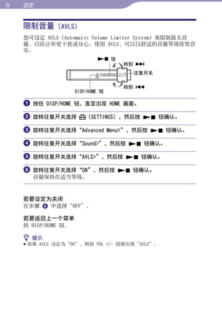 设定


     限制音量 (AVLS)




                                                        目录
     您可设定 AVLS（Automatic Volume Limiter System）来限制最大音
     量，以防止听觉干扰或分心。使用 AVLS，可以以舒适的音量等级欣赏音
     乐。




                                                        菜单
                               钮
                                     转到 
                                      往复开关




                                                        索引
                                     转到 
                      DISP/HOME 钮

      按住 DISP/HOME 钮，直至出现 HOME 画面。

      旋转往复开关选择           （SETTINGS），然后按  钮确认。

      旋转往复开关选择“Advanced Menu”，然后按  钮确认。

      旋转往复开关选择“Sound”，然后按  钮确认。

      旋转往复开关选择“AVLS”，然后按  钮确认。

      旋转往复开关选择“ON”，然后按  钮确认。
       音量保持在适当等级。



     若要设定为关闭
     在步骤  中选择“OFF”。

     若要返回上一个菜单
     按 DISP/HOME 钮。

      提示
      如果 AVLS 设定为“ON”，则按 VOL +/- 钮将出现“AVLS”。
 