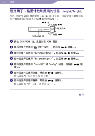 设定


     设定用于卡路里计数和距离的信息 (Height/Weight)




                                                     目录
     当以 SPORTS MODE 播放歌曲（ 第 21 页）时，可设定用于测量卡路
     里计数和距离的信息（身高/体重/步伐长度）。
                           钮




                                                     菜单
                                 转到 
                                   往复开关

                                 转到 




                                                     索引
                  DISP/HOME 钮

      按住 DISP/HOME 钮，直至出现 HOME 画面。

      旋转往复开关选择       （SETTINGS），然后按  钮确认。

      旋转往复开关选择“Advanced Menu”，然后按  钮确认。

      旋转往复开关选择“Height/Weight”，然后按  钮确认。

      旋转往复开关选择“inch/lb”或“cm/kg”的值，然后按  钮
       确认。

      旋转往复开关选择体重，然后按  钮确认。
       默认设定为“132 lb（或 60 kg）”。

      旋转往复开关选择身高，然后按  钮确认。
       默认设定为“67 inch（或 170 cm）”。



                                               续 
 