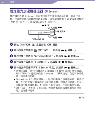 0   设定


     设定重力加速度感应器 (G Sensor)




                                                     目录
     播放器的内置 G Sensor 会识别速度变化并提供各种功能，如步伐计
     数、经过的距离和消耗的卡路里计算，或晃动播放器 3 次更改播放模式
     （ 第 20 页）。您也可以禁用 G Sensor。




                                                     菜单
                           钮
                                 转到 
                                  往复开关




                                                     索引
                                 转到 
                  DISP/HOME 钮

      按住 DISP/HOME 钮，直至出现 HOME 画面。

      旋转往复开关选择       （SETTINGS），然后按  钮确认。

      旋转往复开关选择“Advanced Menu”，然后按  钮确认。

      旋转往复开关选择“G Sensor”，然后按  钮确认。

      旋转往复开关选择以下 G Sensor 设定，然后按  钮确认。
        ON-MusicPB（开-音乐播放）：播放或 FM 接收（仅限 NW-S202F/
         S203F/S205F）过程中启用 G Sensor。（默认设定）在运动中听歌
         时，建议选择此项。
        ON-Anytime（开-任何时候）：始终启用重力加速感应器。若要了
         解一天中的步伐计数或消耗卡路里计算时，建议选择此项。但是，
         即使您不使用播放器， G Sensor 也会启用，并消耗电池电量。
        OFF（关）：不启用 G Sensor。若要省电并延长播放器使用时间
         时，建议选择此项。


                                               续 
 