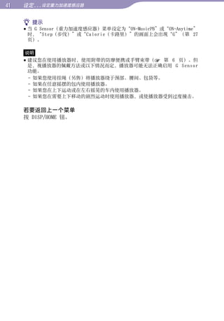 1   设定...设定重力加速度感应器


      提示




                                                            目录
      当 G Sensor（重力加速度感应器）菜单设定为“ON-MusicPB”或“ON-Anytime”
       时，“Step（步伐）”或“Calorie（卡路里）”的画面上会出现“G”（第 27
       页）。

     说明




                                                            菜单
      建议您在使用播放器时，使用附带的防摩便携或手臂束带（ 第 6 页）。但
       是，视播放器的佩戴方法或以下情况而定，播放器可能无法正确启用 G Sensor
       功能。
       - 如果您使用挂绳（另售）将播放器绕于颈部、腰间、包袋等。




                                                            索引
       - 如果在任意摇摆的包内使用播放器。
       - 如果您在上下运动或在左右摇晃的车内使用播放器。
       - 如果您在需要上下移动的剧烈运动时使用播放器，或使播放器受到过度撞击。

     若要返回上一个菜单
     按 DISP/HOME 钮。
 