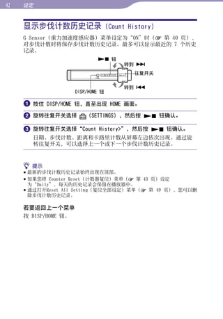 设定


     显示步伐计数历史记录 (Count History)




                                                        目录
     G Sensor（重力加速度感应器）菜单设定为“ON”时（ 第 40 页），
     对步伐计数时将保存步伐计数历史记录。最多可以显示最近的 7 个历史
     记录。




                                                        菜单
                               钮
                                     转到 
                                      往复开关




                                                        索引
                                     转到 
                      DISP/HOME 钮

      按住 DISP/HOME 钮，直至出现 HOME 画面。
      旋转往复开关选择           （SETTINGS），然后按  钮确认。

      旋转往复开关选择“Count History”，然后按  钮确认。
       日期、步伐计数、距离和卡路里计数从屏幕左边依次出现。通过旋
       转往复开关，可以选择上一个或下一个步伐计数历史记录。



      提示
      最新的步伐计数历史记录始终出现在顶部。
      如果您将 Counter Reset（计数器复位）菜单（ 第 43 页）设定
       为“Daily”，每天的历史记录会保留在播放器中。
      通过打开Reset All Setting（复位全部设定）菜单（ 第 49 页），您可以删
       除步伐计数历史记录。

     若要返回上一个菜单
     按 DISP/HOME 钮。
 