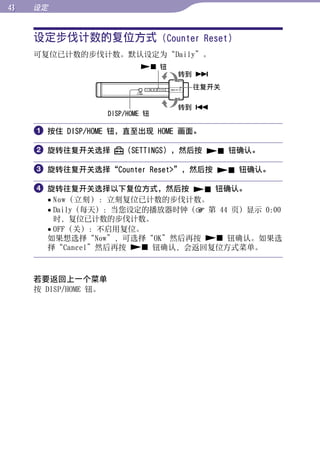 设定


     设定步伐计数的复位方式 (Counter Reset)




                                                   目录
     可复位已计数的步伐计数。默认设定为“Daily”。
                               钮
                                     转到 




                                                   菜单
                                      往复开关

                                     转到 
                      DISP/HOME 钮




                                                   索引
      按住 DISP/HOME 钮，直至出现 HOME 画面。

      旋转往复开关选择           （SETTINGS），然后按  钮确认。

      旋转往复开关选择“Counter Reset”，然后按  钮确认。

      旋转往复开关选择以下复位方式，然后按  钮确认。
        Now（立刻）：立刻复位已计数的步伐计数。
        Daily（每天）：当您设定的播放器时钟（ 第 44 页）显示 0:00
         时，复位已计数的步伐计数。
        OFF（关）：不启用复位。
       如果想选择“Now”，可选择“OK”然后再按  钮确认。如果选
       择“Cancel”然后再按  钮确认，会返回复位方式菜单。



     若要返回上一个菜单
     按 DISP/HOME 钮。
 